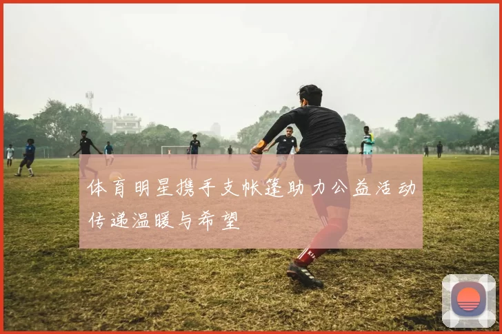 体育明星携手支帐篷助力公益活动传递温暖与希望