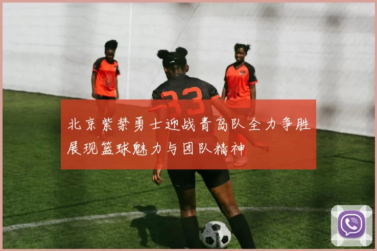 北京紫禁勇士迎战青岛队全力争胜展现篮球魅力与团队精神