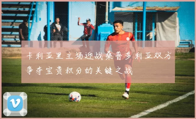 卡利亚里主场迎战桑普多利亚双方争夺宝贵积分的关键之战