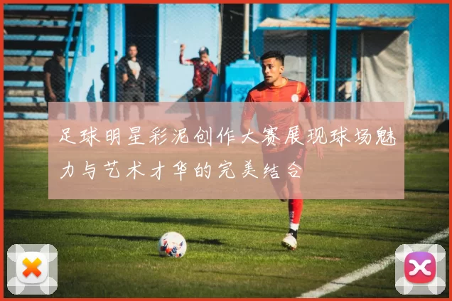 足球明星彩泥创作大赛展现球场魅力与艺术才华的完美结合