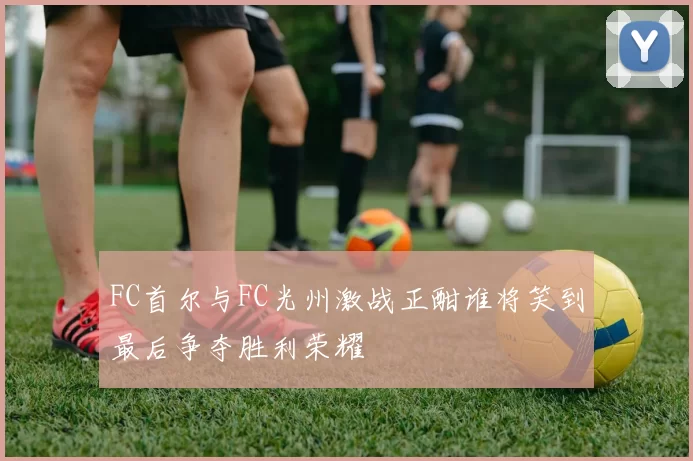 FC首尔与FC光州激战正酣谁将笑到最后争夺胜利荣耀