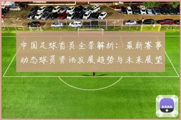 中国足球首页全景解析：最新赛事动态球员资讯发展趋势与未来展望