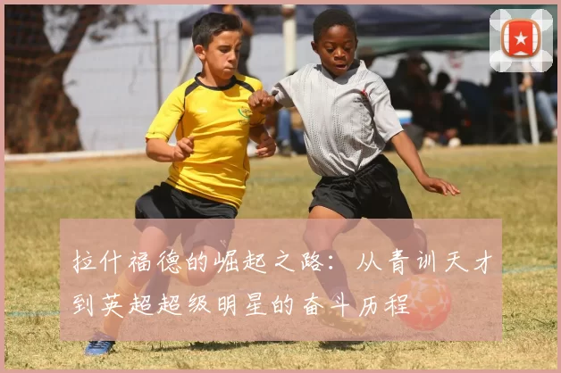 拉什福德的崛起之路：从青训天才到英超超级明星的奋斗历程