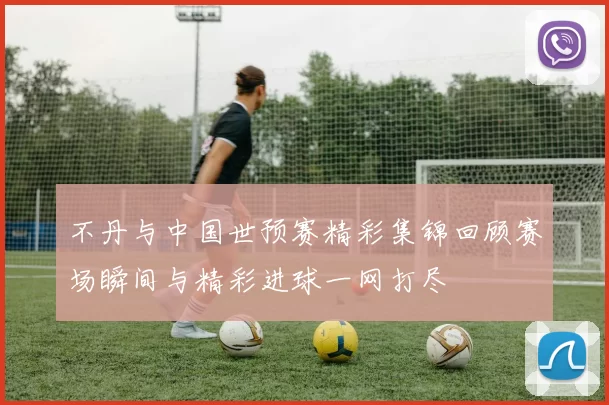 不丹与中国世预赛精彩集锦回顾赛场瞬间与精彩进球一网打尽