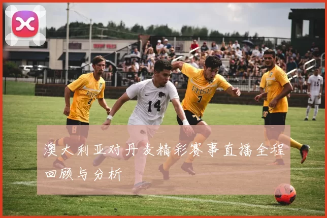 澳大利亚对丹麦精彩赛事直播全程回顾与分析