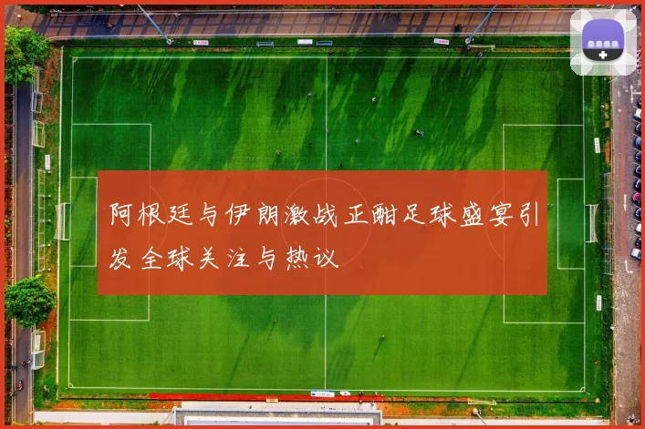 阿根廷与伊朗激战正酣足球盛宴引发全球关注与热议