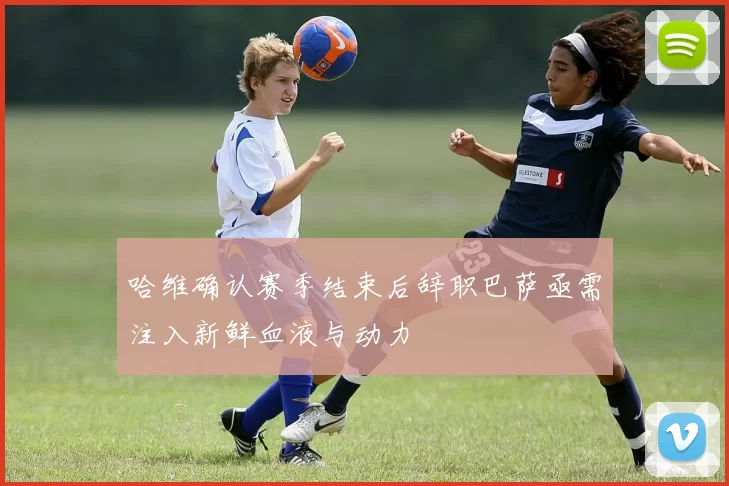 哈维确认赛季结束后辞职巴萨亟需注入新鲜血液与动力