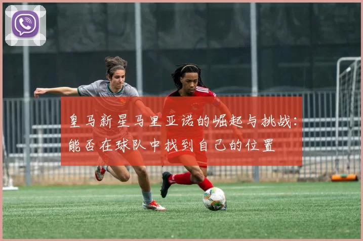 皇马新星马里亚诺的崛起与挑战：能否在球队中找到自己的位置